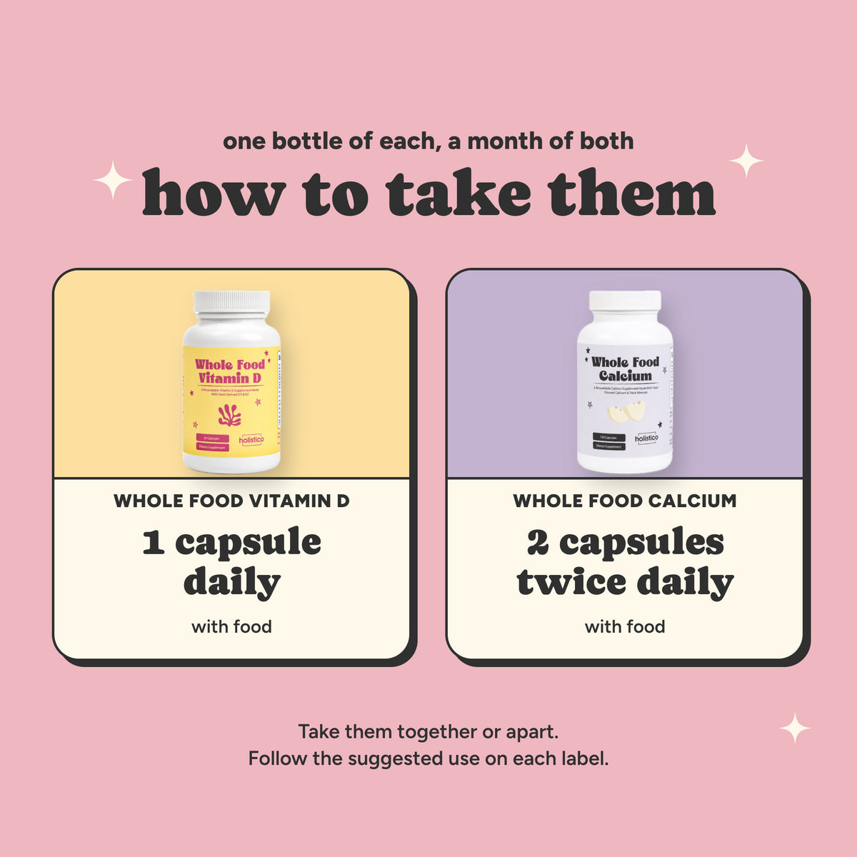 How to take them: Whole Food Vitamin D, 1 capsule daily with food; Whole Food Calcium, 2 capsules twice daily with food. Take them together or apart.